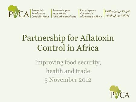 Partnership for Aflatoxin Control in Africa Improving food security, health and trade 5 November 2012.