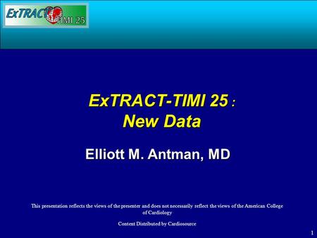 1 ExTRACT-TIMI 25 : New Data Elliott M. Antman, MD This presentation reflects the views of the presenter and does not necessarily reflect the views of.