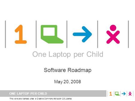 ONE LAPTOP PER CHILD This works are licensed under a Creative Commons Attribution 2.5 License. One Laptop per Child Software Roadmap May 20, 2008 One Laptop.