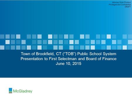 Town of Brookfield, CT (“TOB”) Public School System Presentation to First Selectman and Board of Finance June 10, 2015 Attorney Work Product Privileged.