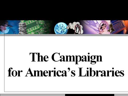 Why This Campaign? Libraries are popular, but taken for granted. Libraries are ubiquitous, but rarely visible. Libraries are unique, but facing new competition.