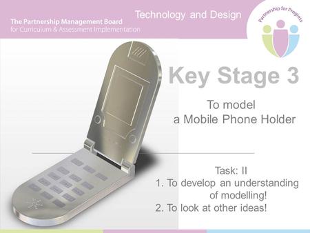 Technology and Design Key Stage 3 To model a Mobile Phone Holder Task: II 1.To develop an understanding of modelling! 2. To look at other ideas!