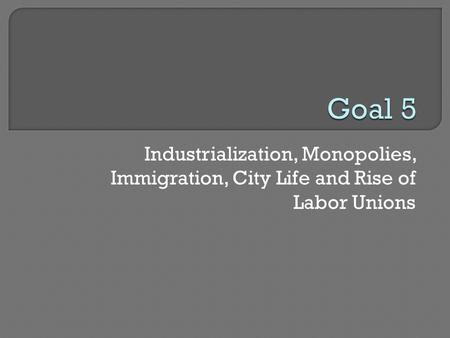 Goal 5 Industrialization, Monopolies, Immigration, City Life and Rise of Labor Unions.