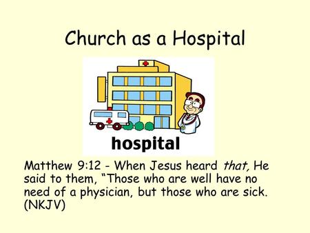 Church as a Hospital Matthew 9:12 - When Jesus heard that, He said to them, “Those who are well have no need of a physician, but those who are sick. (NKJV)