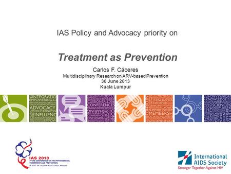IAS Policy and Advocacy priority on Treatment as Prevention Carlos F. Cáceres Multidisciplinary Research on ARV-based Prevention 30 June 2013 Kuala Lumpur.