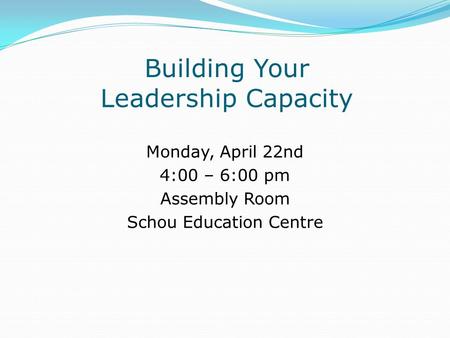 Building Your Leadership Capacity Monday, April 22nd 4:00 – 6:00 pm Assembly Room Schou Education Centre.