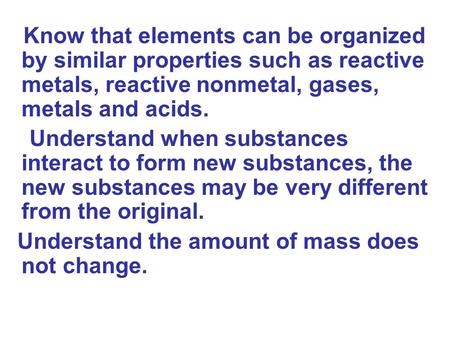 Know that elements can be organized by similar properties such as reactive metals, reactive nonmetal, gases, metals and acids. Understand when substances.