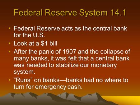 Federal Reserve System 14.1 Federal Reserve acts as the central bank for the U.S. Look at a $1 bill After the panic of 1907 and the collapse of many banks,