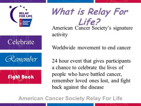 American Cancer Society Relay For Life Celebrate Remember Fight Back What is Relay For Life? American Cancer Society’s signature activity Worldwide movement.
