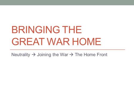 BRINGING THE GREAT WAR HOME Neutrality  Joining the War  The Home Front.