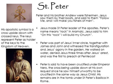 St. Peter Peter and his brother Andrew were fishermen. Jesus saw them by their boats, and said to them “Follow Me, and I will make you fishers of men”.