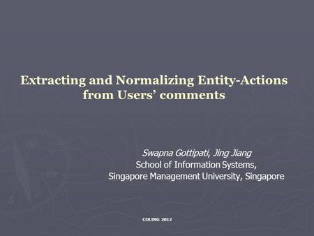 COLING 2012 Extracting and Normalizing Entity-Actions from Users’ comments Swapna Gottipati, Jing Jiang School of Information Systems, Singapore Management.