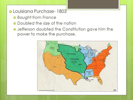  Louisiana Purchase- 1803  Bought from France  Doubled the size of the nation  Jefferson doubted the Constitution gave him the power to make the purchase.