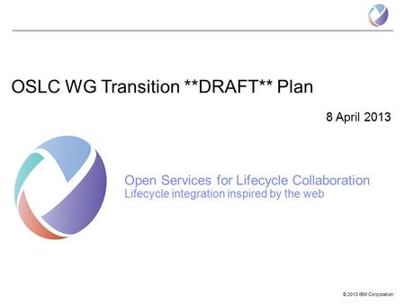 © 2013 IBM Corporation OSLC WG Transition **DRAFT** Plan 8 April 2013 Open Services for Lifecycle Collaboration Lifecycle integration inspired by the web.