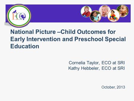 Cornelia Taylor, ECO at SRI Kathy Hebbeler, ECO at SRI National Picture –Child Outcomes for Early Intervention and Preschool Special Education October,