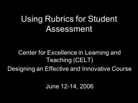 Using Rubrics for Student Assessment Center for Excellence in Learning and Teaching (CELT) Designing an Effective and Innovative Course June 12-14, 2006.