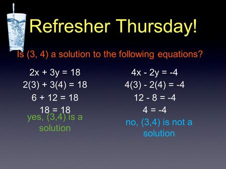 Refresher Thursday! Is (3, 4) a solution to the following equations? 2x + 3y = 184x - 2y = -4 2(3) + 3(4) = 18 6 + 12 = 18 18 = 18 yes, (3,4) is a solution.