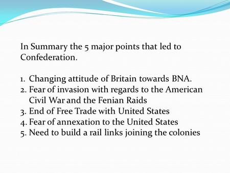 In Summary the 5 major points that led to Confederation. 1.Changing attitude of Britain towards BNA. 2.Fear of invasion with regards to the American Civil.