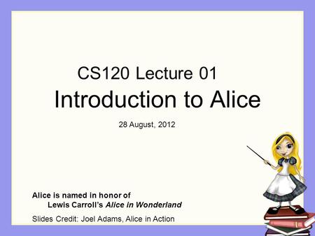 Introduction to Alice Alice is named in honor of Lewis Carroll’s Alice in Wonderland Slides Credit: Joel Adams, Alice in Action CS120 Lecture 01 28 August,