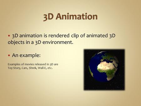 3D animation is rendered clip of animated 3D objects in a 3D environment. An example: Examples of movies released in 3D are Toy Story, Cars, Shrek, Wall-E,