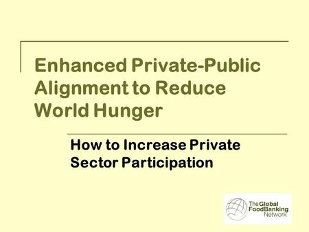 Enhanced Private-Public Alignment to Reduce World Hunger How to Increase Private Sector Participation.