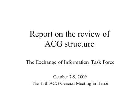 Report on the review of ACG structure The Exchange of Information Task Force October 7-9, 2009 The 13th ACG General Meeting in Hanoi.
