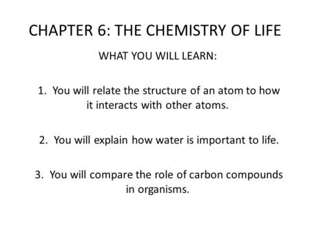 CHAPTER 6: THE CHEMISTRY OF LIFE WHAT YOU WILL LEARN: 1. You will relate the structure of an atom to how it interacts with other atoms. 2. You will explain.