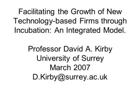 Facilitating the Growth of New Technology-based Firms through Incubation: An Integrated Model. Professor David A. Kirby University of Surrey March 2007.
