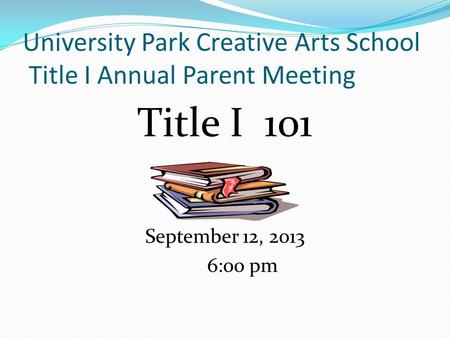 University Park Creative Arts School Title I Annual Parent Meeting Title I 101 September 12, 2013 6:00 pm.