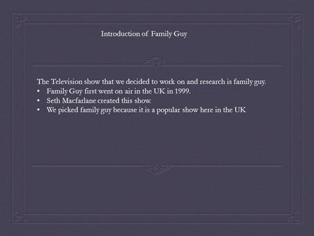 The Television show that we decided to work on and research is family guy. Family Guy first went on air in the UK in 1999. Seth Macfarlane created this.