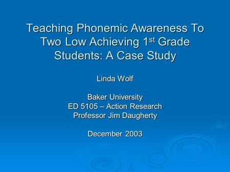 Teaching Phonemic Awareness To Two Low Achieving 1 st Grade Students: A Case Study Linda Wolf Baker University ED 5105 – Action Research Professor Jim.