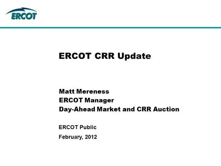 February, 2012 ERCOT Public ERCOT CRR Update Matt Mereness ERCOT Manager Day-Ahead Market and CRR Auction.