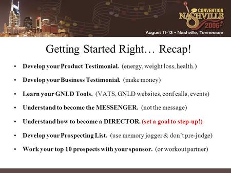 Getting Started Right… Recap! Develop your Product Testimonial. (energy, weight loss, health.) Develop your Business Testimonial. (make money) Learn your.