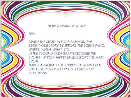 HOW TO WRITE A STORY: TIPS: DIVIDE THE STORY IN FOUR PARAGRAPHS BEGIN YOUR STORY BY SETTING THE SCENE (WHO, WHERE, WHEN, WHAT, ETC. IN THE SECOND PARAGRAPH.