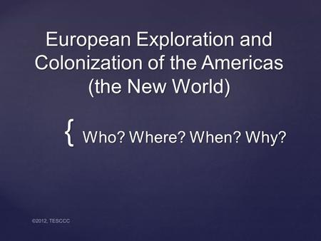{ European Exploration and Colonization of the Americas (the New World) Who? Where? When? Why? Who? Where? When? Why? ©2012, TESCCC.