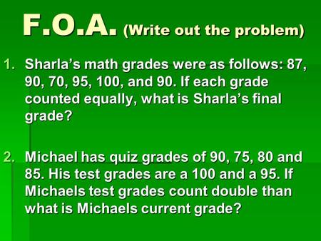 F.O.A. (Write out the problem) 1.Sharla’s math grades were as follows: 87, 90, 70, 95, 100, and 90. If each grade counted equally, what is Sharla’s final.