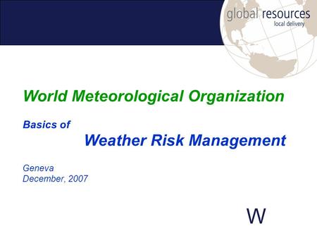 W Geneva December, 2007 World Meteorological Organization Basics of Weather Risk Management.