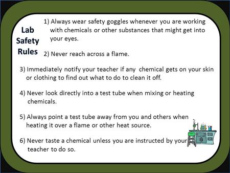 1) Always wear safety goggles whenever you are working with chemicals or other substances that might get into your eyes. 2) Never reach across a flame.