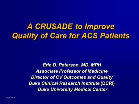 0009COR1 A CRUSADE to Improve Quality of Care for ACS Patients Eric D. Peterson, MD, MPH Associate Professor of Medicine Director of CV Outcomes and Quality.