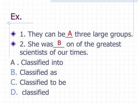 Ex. 1. They can be__ three large groups. 2. She was___ on of the greatest scientists of our times. A. Classified into B. Classified as C. Classified to.
