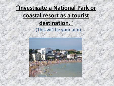 “Investigate a National Park or coastal resort as a tourist destination. (This will be your aim)