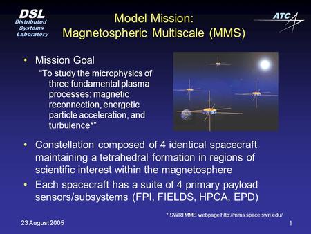 DSL Distributed Systems Laboratory ATC 23 August 2005 1 Model Mission: Magnetospheric Multiscale (MMS) Mission Goal “To study the microphysics of three.