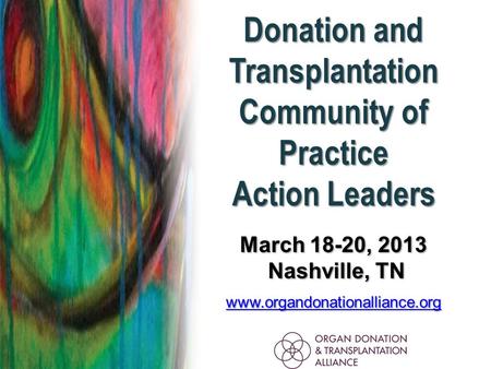 Donation and Transplantation Community of Practice Action Leaders March 18-20, 2013 Nashville, TN Nashville, TN www.organdonationalliance.org.