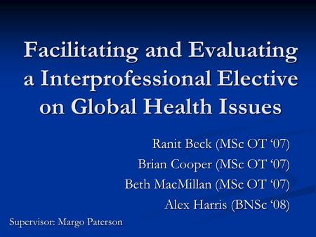 Facilitating and Evaluating a Interprofessional Elective on Global Health Issues Ranit Beck (MSc OT ‘07) Brian Cooper (MSc OT ‘07) Beth MacMillan (MSc.