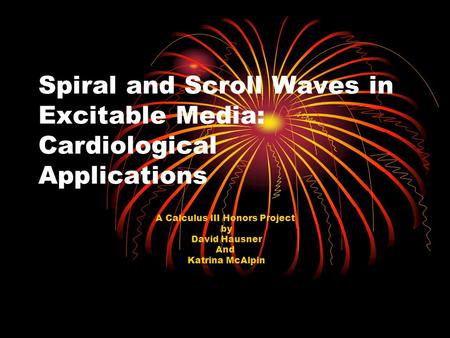 Spiral and Scroll Waves in Excitable Media: Cardiological Applications A Calculus III Honors Project by David Hausner And Katrina McAlpin.