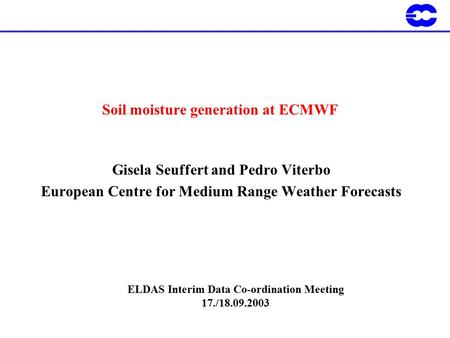Soil moisture generation at ECMWF Gisela Seuffert and Pedro Viterbo European Centre for Medium Range Weather Forecasts ELDAS Interim Data Co-ordination.