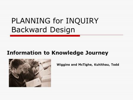 PLANNING for INQUIRY Backward Design Information to Knowledge Journey Wiggins and McTighe, Kuhlthau, Todd.