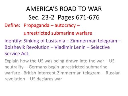AMERICA’S ROAD TO WAR Sec. 23-2 Pages 671-676 Define: Propaganda – autocracy – unrestricted submarine warfare Identify: Sinking of Lusitania – Zimmerman.
