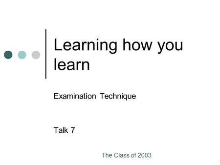 The Class of 2003 Learning how you learn Examination Technique Talk 7.