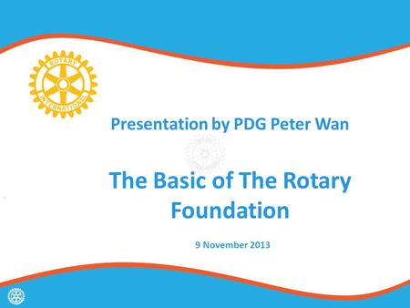 Presentation by PDG Peter Wan The Basic of The Rotary Foundation 9 November 2013.